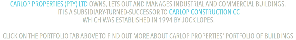 CARLOP PROPERTIES (PTY) LTD OWNS, LETS OUT AND MANAGES INDUSTRIAL AND COMMERCIAL BUILDINGS. IT IS A SUBSIDIARY-TURNED-SUCCESSOR TO CARLOP CONSTRUCTION CC WHICH WAS ESTABLISHED IN 1994 BY JOCK LOPES. CLICK ON THE PORTFOLIO TAB ABOVE TO FIND OUT MORE ABOUT CARLOP PROPERTIES' PORTFOLIO OF BUILDINGS
