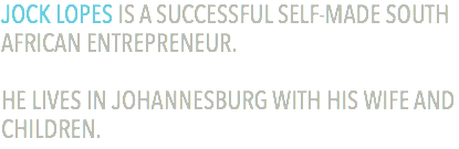 JOCK LOPES IS A SUCCESSFUL SELF-MADE SOUTH AFRICAN ENTREPRENEUR. HE LIVES IN JOHANNESBURG WITH HIS WIFE AND CHILDREN.