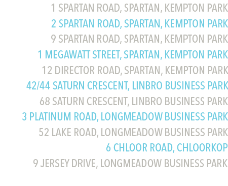 1 Spartan Road, Spartan, Kempton Park
2 Spartan Road, Spartan, Kempton Park
9 Spartan Road, Spartan, Kempton Park
1 Megawatt Street, Spartan, Kempton Park
12 Director Road, Spartan, Kempton Park
42/44 Saturn Crescent, Linbro Business Park
68 Saturn Crescent, Linbro Business Park
3 Platinum Road, Longmeadow Business Park
52 Lake Road, Longmeadow Business Park
6 Chloor Road, Chloorkop
9 Jersey Drive, Longmeadow Business Park