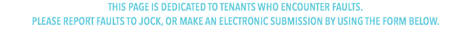 THIS PAGE IS DEDICATED TO TENANTS WHO ENCOUNTER FAULTS.
PLEASE REPORT FAULTS TO TRACY OR JOCK, OR MAKE AN ELECTRONIC SUBMISSION BY USING THE FORM BELOW.